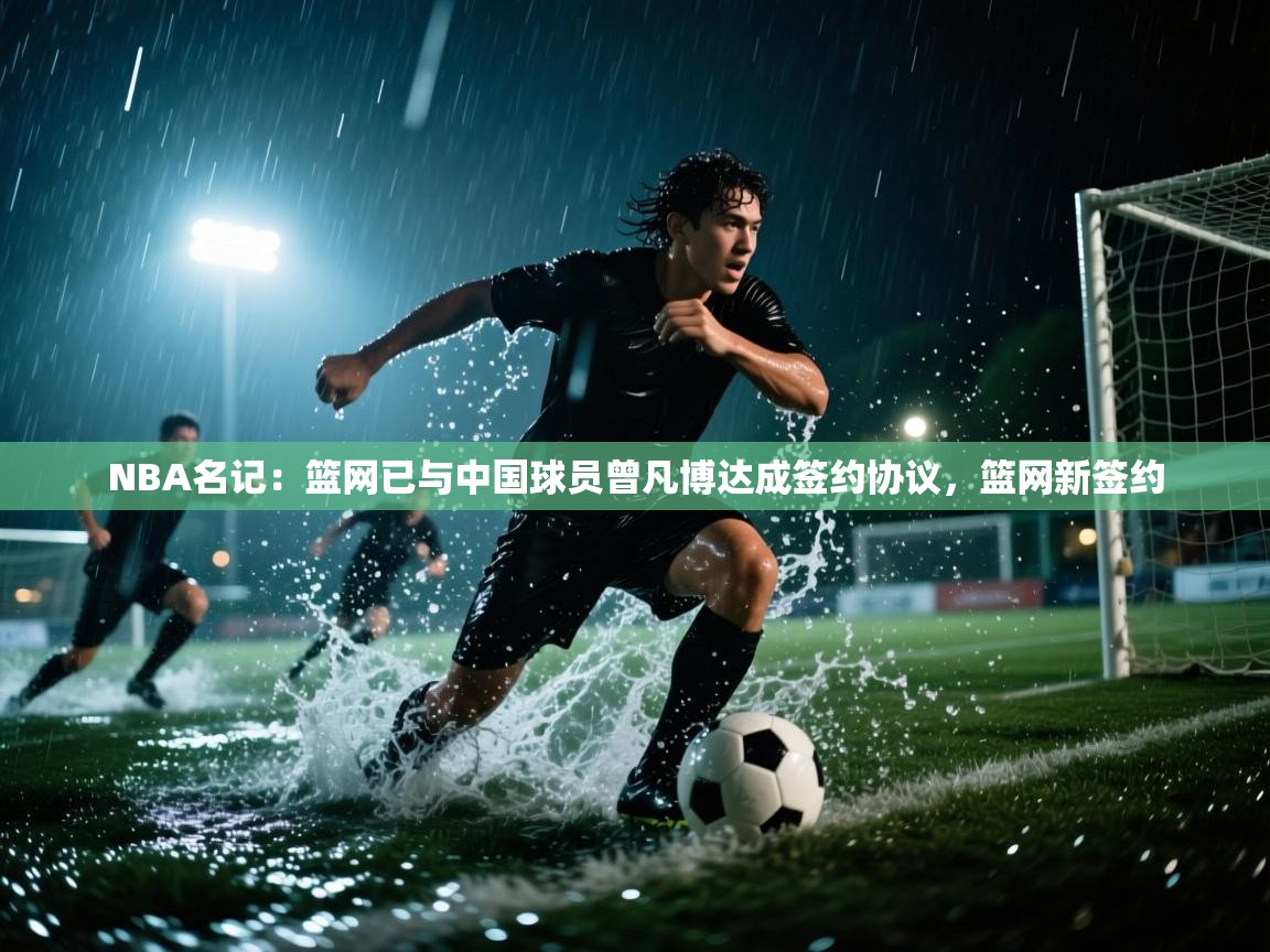 NBA名记：篮网已与中国球员曾凡博达成签约协议，篮网新签约