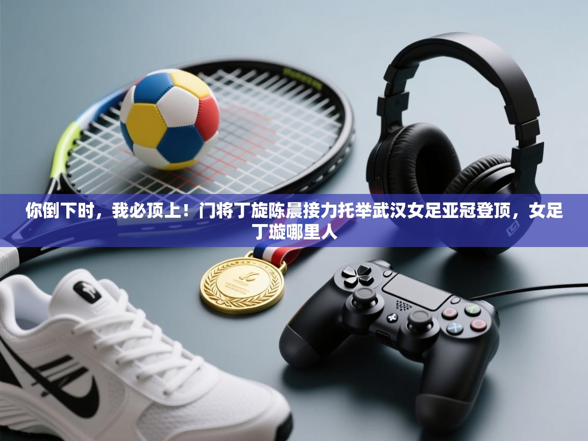 你倒下时,我必顶上!门将丁旋陈晨接力托举武汉女足亚冠登顶,女足丁璇哪里人 第2张