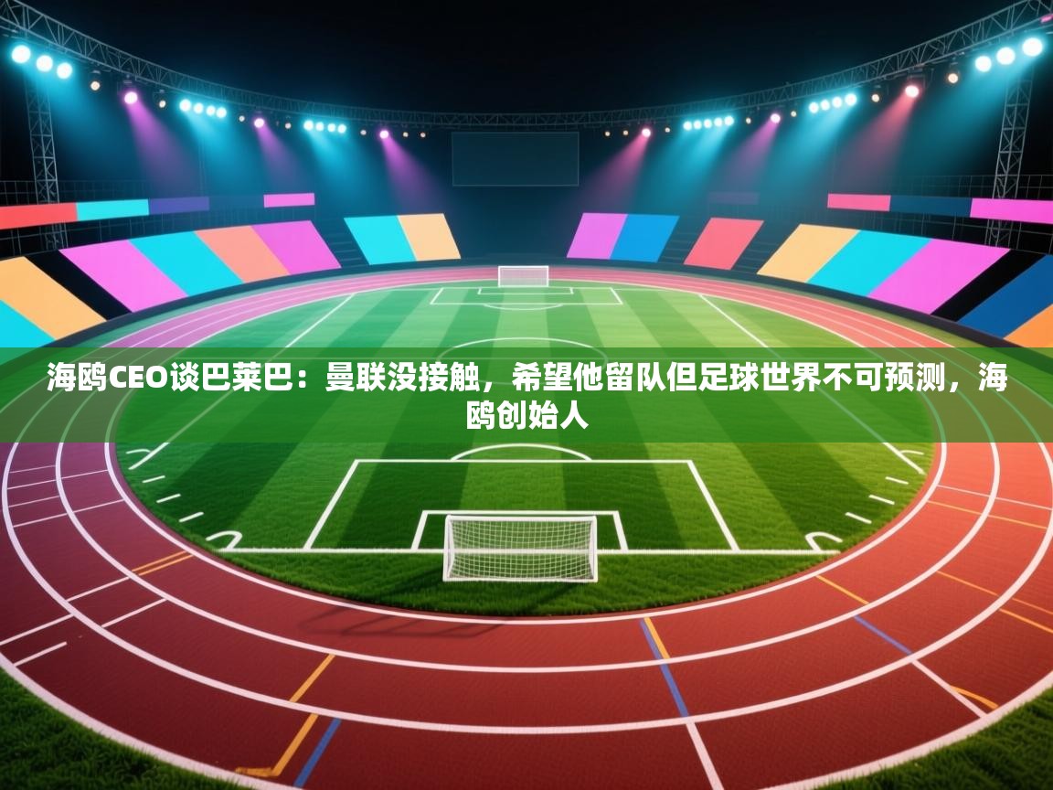 海鸥CEO谈巴莱巴：曼联没接触，希望他留队但足球世界不可预测，海鸥创始人