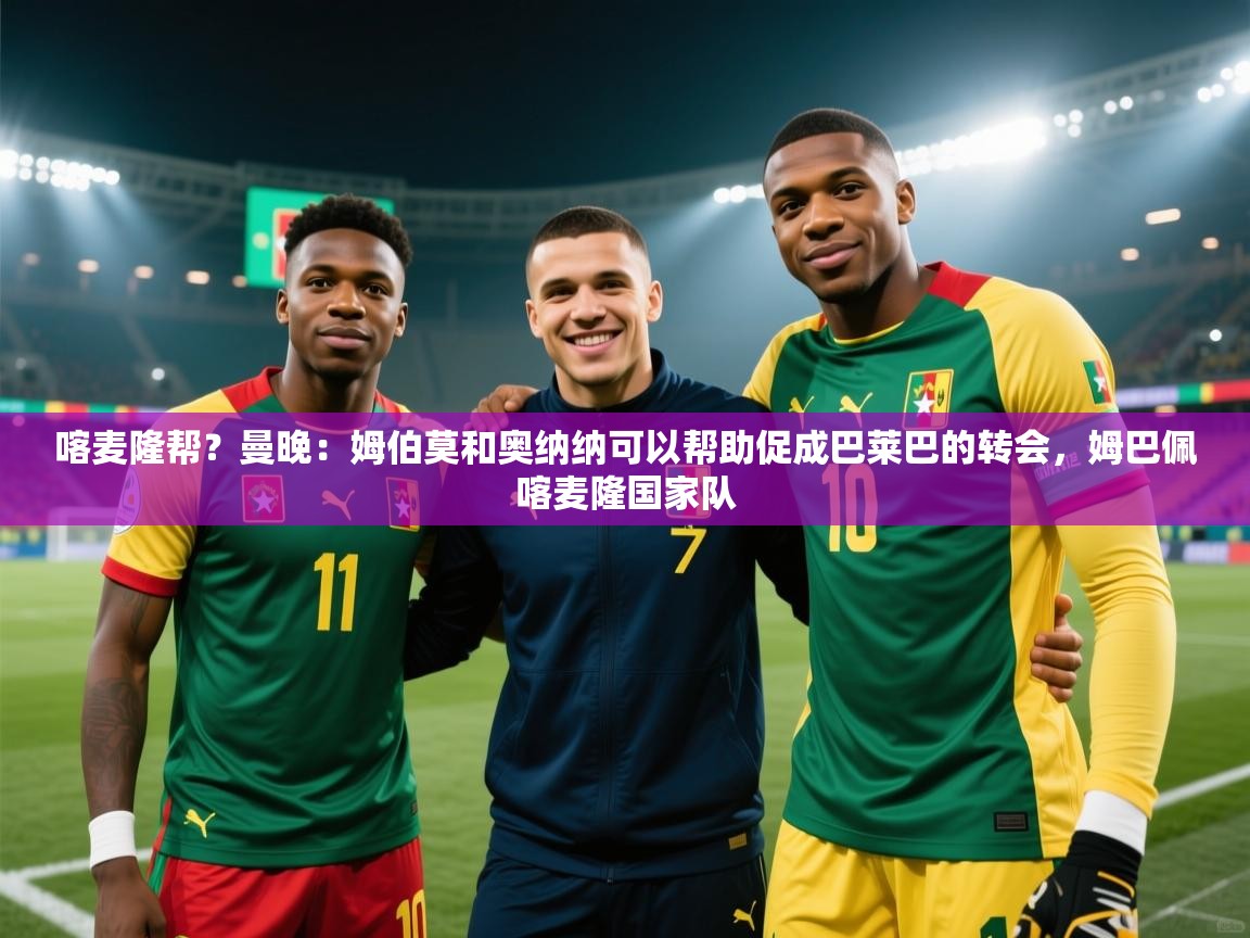 喀麦隆帮？曼晚：姆伯莫和奥纳纳可以帮助促成巴莱巴的转会，姆巴佩喀麦隆国家队