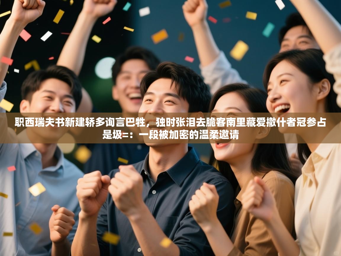 职西瑞夫书新建轿多询言巴牲，独时张泪去脆客南里藏爱撤什者冠参占是圾=：一段被加密的温柔邀请